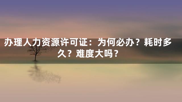 办理人力资源许可证：为何必办？耗时多久？难度大吗？