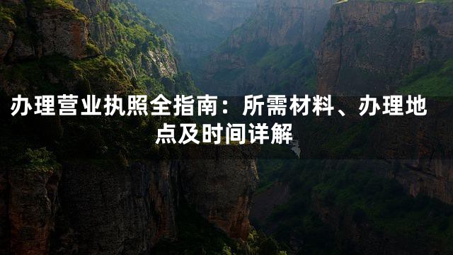办理营业执照全指南：所需材料、办理地点及时间详解