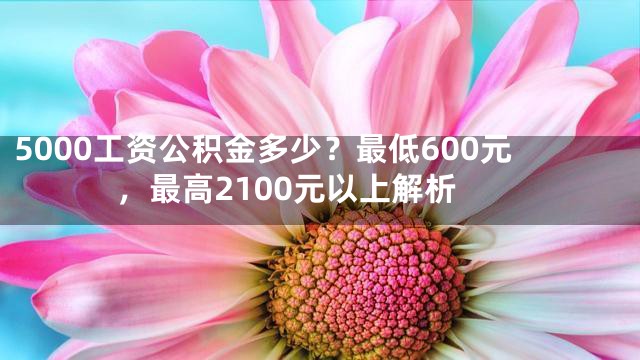 5000工资公积金多少？最低600元，最高2100元以上解析