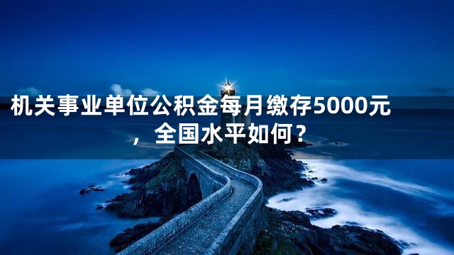 机关事业单位公积金每月缴存5000元，全国水平如何？