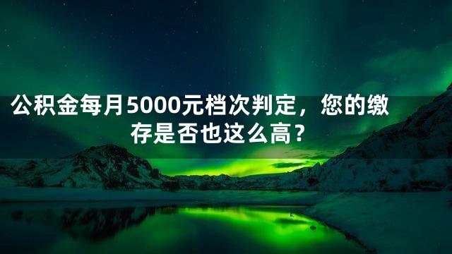 公积金每月5000元档次判定，您的缴存是否也这么高？