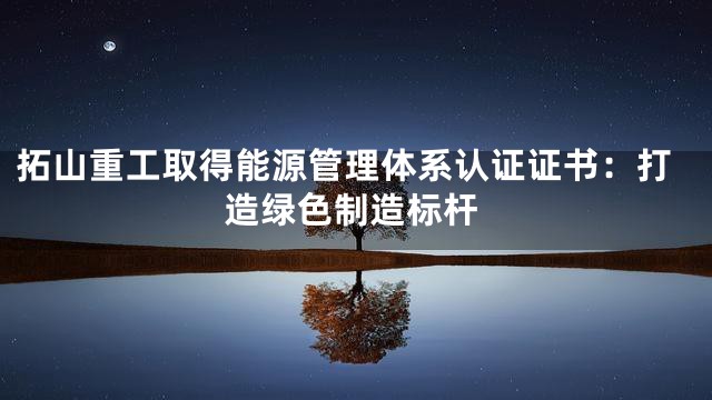 拓山重工取得能源管理体系认证证书：打造绿色制造标杆
