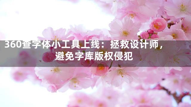 360查字体小工具上线：拯救设计师，避免字库版权侵犯