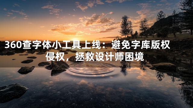 360查字体小工具上线：避免字库版权侵权，拯救设计师困境