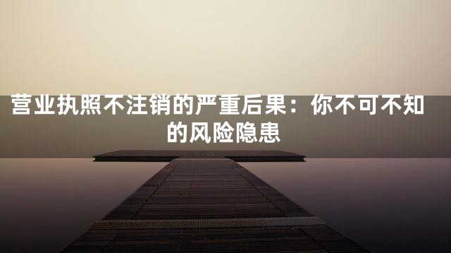 营业执照不注销的严重后果：你不可不知的风险隐患