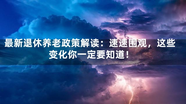 最新退休养老政策解读：速速围观，这些变化你一定要知道！