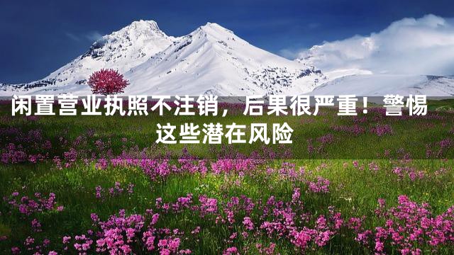 闲置营业执照不注销，后果很严重！警惕这些潜在风险