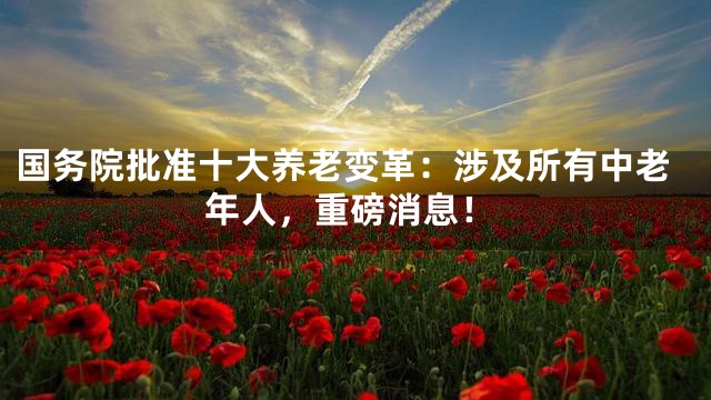 国务院批准十大养老变革：涉及所有中老年人，重磅消息！