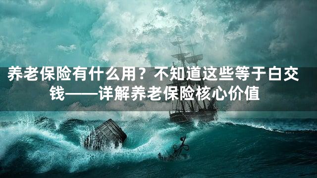 养老保险有什么用？不知道这些等于白交钱——详解养老保险核心价值