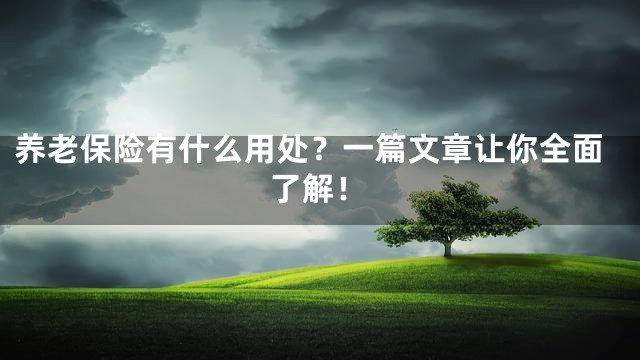 养老保险有什么用处？一篇文章让你全面了解！