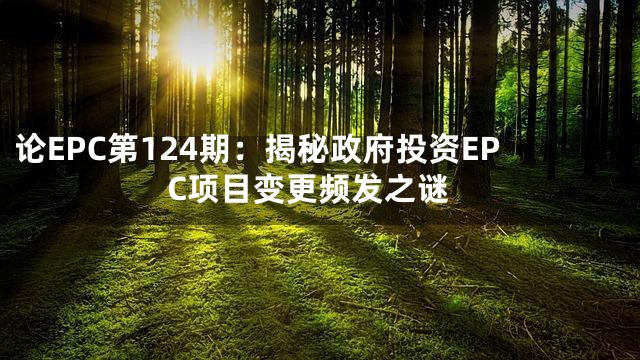 论EPC第124期：揭秘政府投资EPC项目变更频发之谜