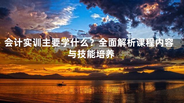 会计实训主要学什么？全面解析课程内容与技能培养