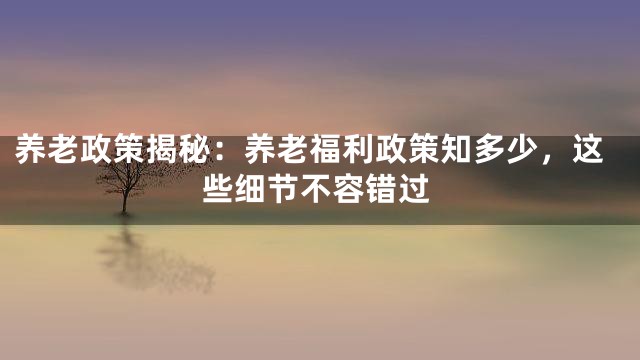 养老政策揭秘：养老福利政策知多少，这些细节不容错过