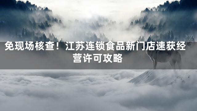 免现场核查！江苏连锁食品新门店速获经营许可攻略