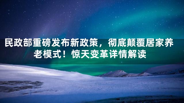 民政部重磅发布新政策，彻底颠覆居家养老模式！惊天变革详情解读