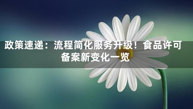 政策速递：流程简化服务升级！食品许可备案新变化一览