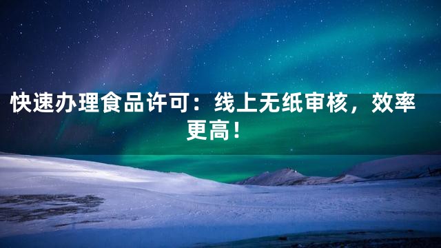快速办理食品许可：线上无纸审核，效率更高！