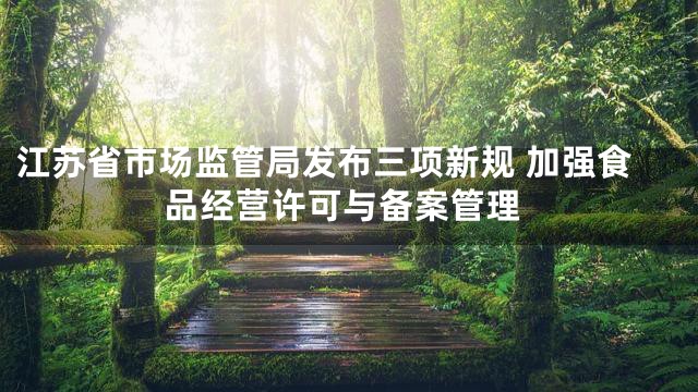 江苏省市场监管局发布三项新规 加强食品经营许可与备案管理