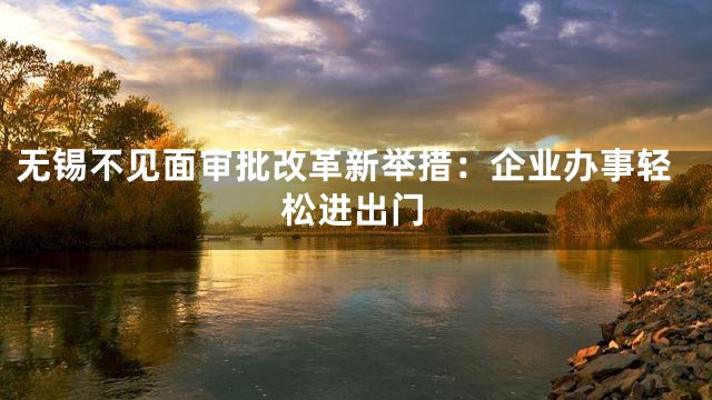 无锡不见面审批改革新举措：企业办事轻松进出门