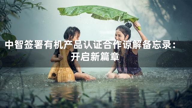 中智签署有机产品认证合作谅解备忘录：开启新篇章