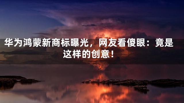 华为鸿蒙新商标曝光，网友看傻眼：竟是这样的创意！