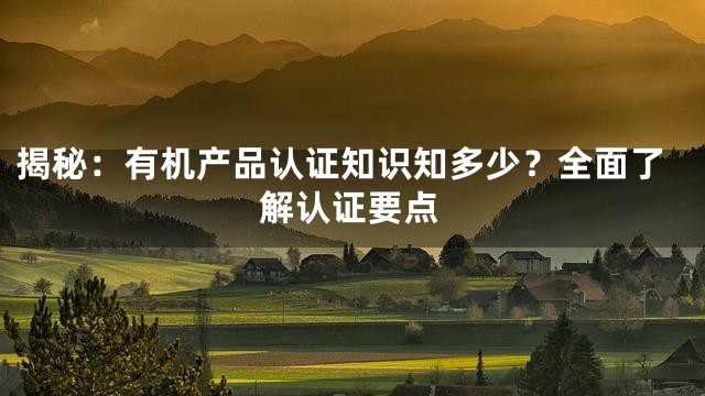 揭秘：有机产品认证知识知多少？全面了解认证要点