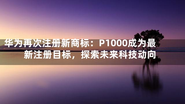 华为再次注册新商标：P1000成为最新注册目标，探索未来科技动向