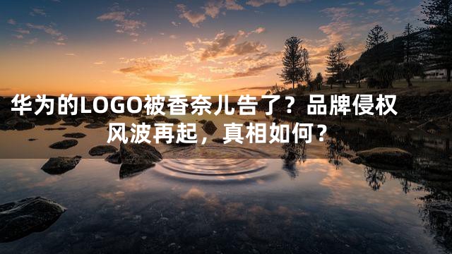 华为的LOGO被香奈儿告了？品牌侵权风波再起，真相如何？