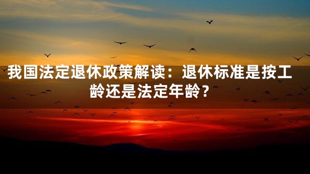 我国法定退休政策解读：退休标准是按工龄还是法定年龄？