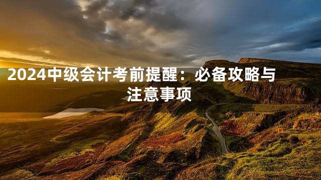 2024中级会计考前提醒：必备攻略与注意事项
