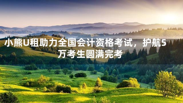 小熊U租助力全国会计资格考试，护航5万考生圆满完考