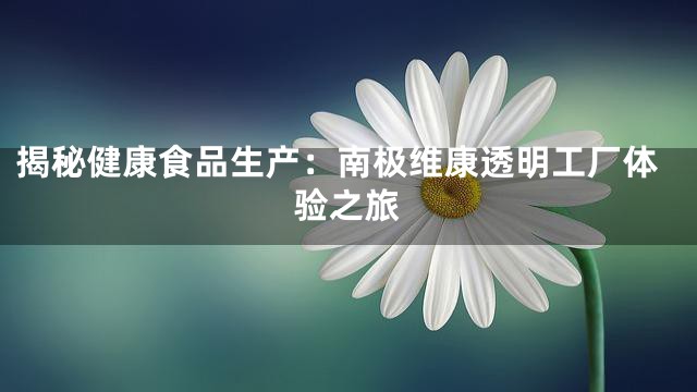 揭秘健康食品生产：南极维康透明工厂体验之旅