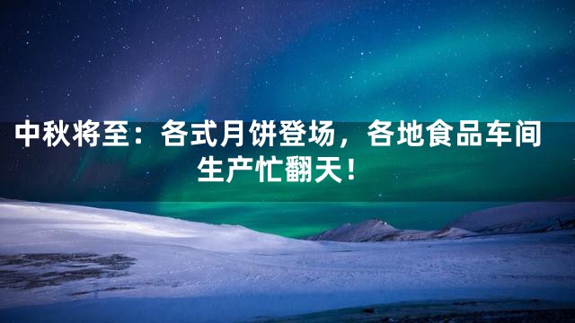 中秋将至：各式月饼登场，各地食品车间生产忙翻天！