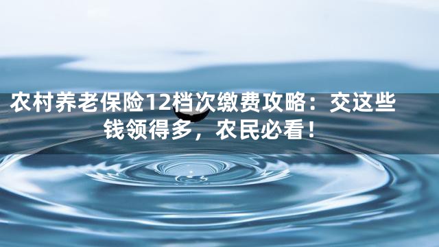 农村养老保险12档次缴费攻略：交这些钱领得多，农民必看！