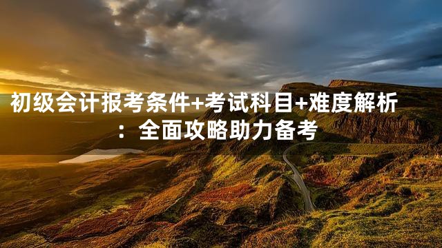 初级会计报考条件+考试科目+难度解析：全面攻略助力备考