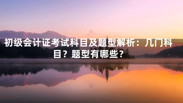 初级会计证考试科目及题型解析：几门科目？题型有哪些？