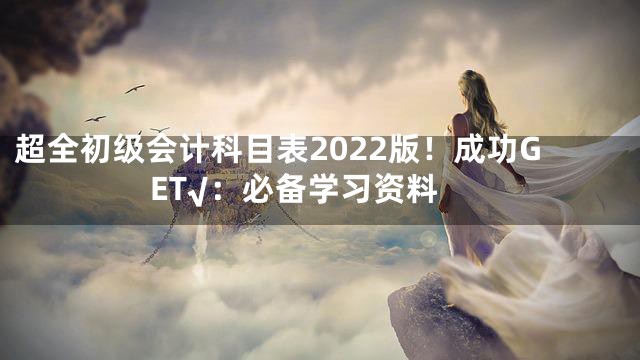 超全初级会计科目表2022版！成功GET√：必备学习资料