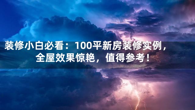 装修小白必看：100平新房装修实例，全屋效果惊艳，值得参考！
