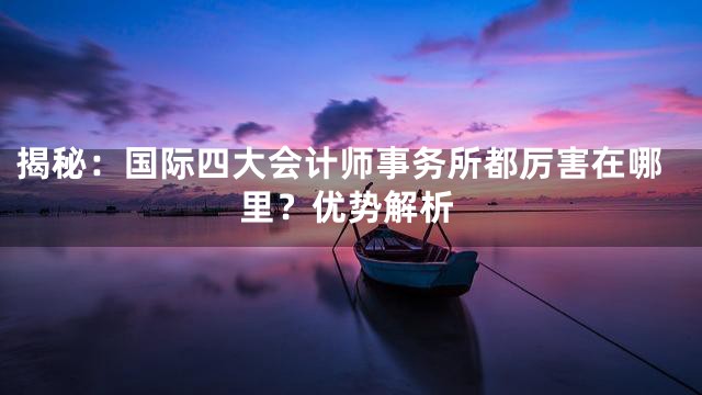 揭秘：国际四大会计师事务所都厉害在哪里？优势解析