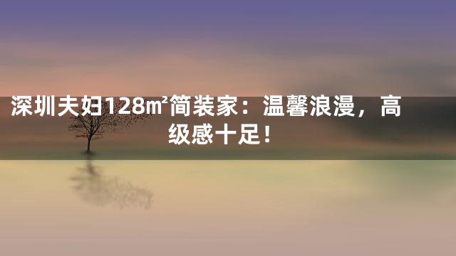深圳夫妇128㎡简装家：温馨浪漫，高级感十足！