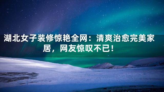 湖北女子装修惊艳全网：清爽治愈完美家居，网友惊叹不已！