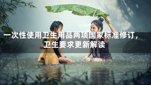 一次性使用卫生用品两项国家标准修订，卫生要求更新解读