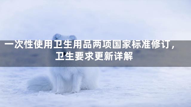 一次性使用卫生用品两项国家标准修订，卫生要求更新详解
