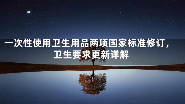 一次性使用卫生用品两项国家标准修订，卫生要求更新详解