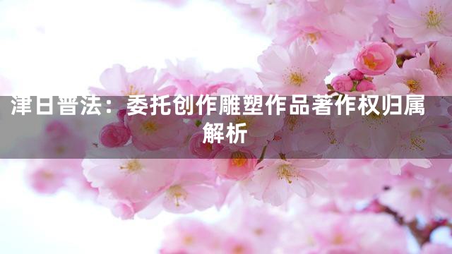 津日普法：委托创作雕塑作品著作权归属解析