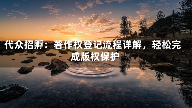 代众招孵：著作权登记流程详解，轻松完成版权保护