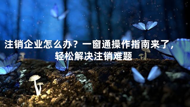 注销企业怎么办？一窗通操作指南来了，轻松解决注销难题