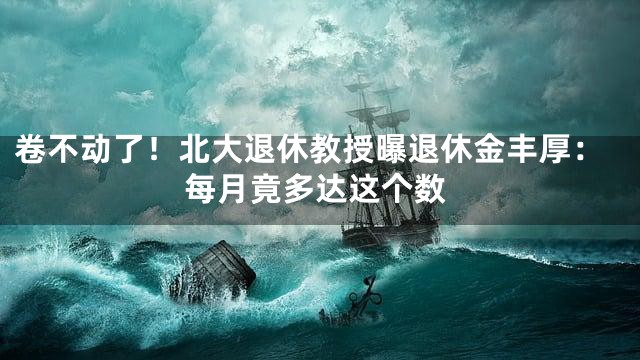 卷不动了！北大退休教授曝退休金丰厚：每月竟多达这个数
