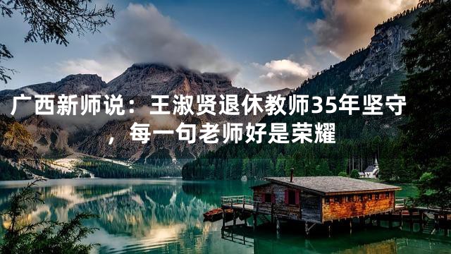 广西新师说：王淑贤退休教师35年坚守，每一句老师好是荣耀