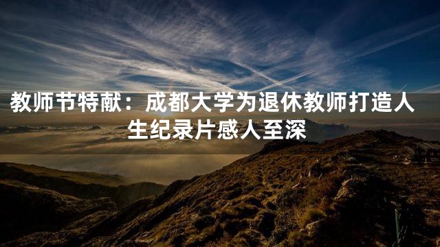 教师节特献：成都大学为退休教师打造人生纪录片感人至深